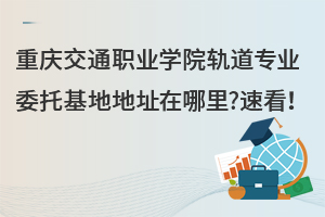 重慶交通職業(yè)學(xué)院軌道專業(yè)委托基地地址在哪里?速看！